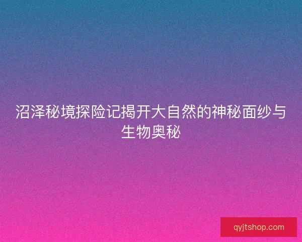 沼泽秘境探险记揭开大自然的神秘面纱与生物奥秘