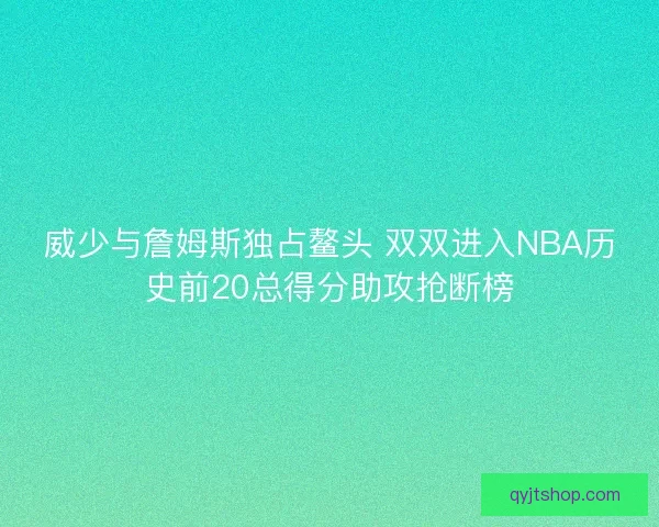 威少与詹姆斯独占鳌头 双双进入NBA历史前20总得分助攻抢断榜
