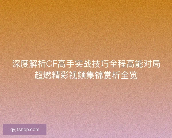 深度解析CF高手实战技巧全程高能对局超燃精彩视频集锦赏析全览