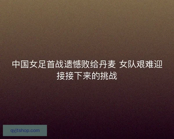 中国女足首战遗憾败给丹麦 女队艰难迎接接下来的挑战