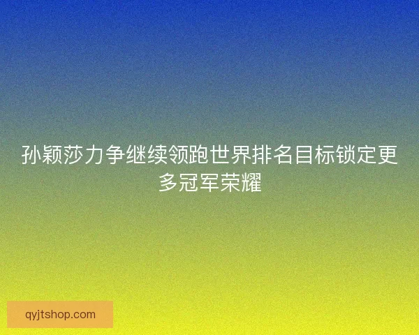 孙颖莎力争继续领跑世界排名目标锁定更多冠军荣耀