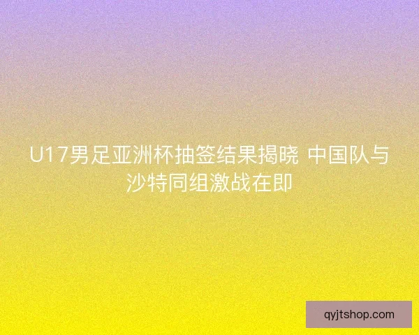 U17男足亚洲杯抽签结果揭晓 中国队与沙特同组激战在即