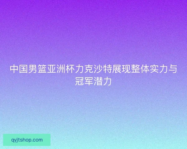 中国男篮亚洲杯力克沙特展现整体实力与冠军潜力