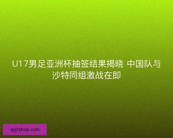U17男足亚洲杯抽签结果揭晓 中国队与沙特同组激战在即